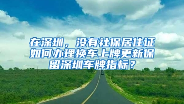 在深圳，沒(méi)有社保居住證如何辦理?yè)Q車(chē)上牌更新保留深圳車(chē)牌指標(biāo)？