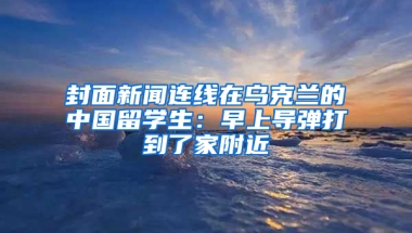 封面新聞連線在烏克蘭的中國(guó)留學(xué)生：早上導(dǎo)彈打到了家附近