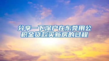 分享一下深戶在東莞用公積金貸款買新房的過程