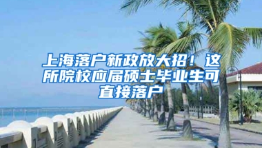 上海落戶新政放大招！這所院校應(yīng)屆碩士畢業(yè)生可直接落戶