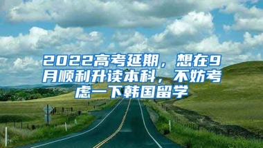 2022高考延期，想在9月順利升讀本科，不妨考慮一下韓國留學(xué)