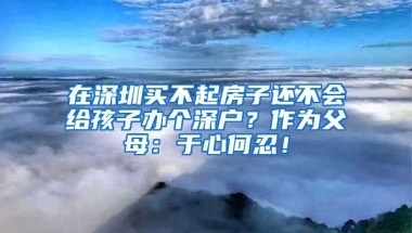 在深圳買不起房子還不會給孩子辦個深戶？作為父母：于心何忍！