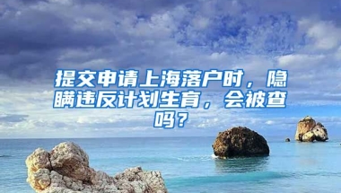 提交申請上海落戶時，隱瞞違反計劃生育，會被查嗎？