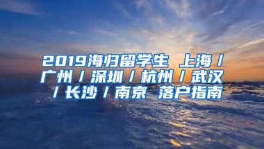 2019海歸留學(xué)生 上海／廣州／深圳／杭州／武漢／長(zhǎng)沙／南京 落戶指南