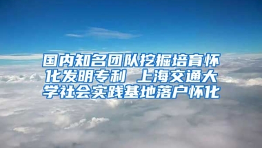 國(guó)內(nèi)知名團(tuán)隊(duì)挖掘培育懷化發(fā)明專利 上海交通大學(xué)社會(huì)實(shí)踐基地落戶懷化