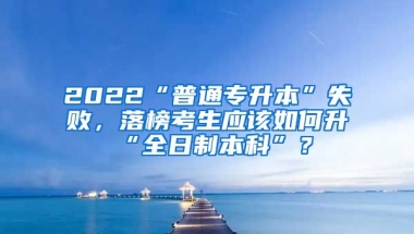 2022“普通專升本”失敗，落榜考生應該如何升“全日制本科”？