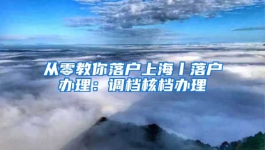 從零教你落戶上海丨落戶辦理：調(diào)檔核檔辦理