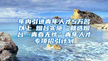 年內(nèi)引進(jìn)青年人才5萬名以上 煙臺實(shí)施“就選煙臺·青春無憂”青年人才專項(xiàng)招引計(jì)劃