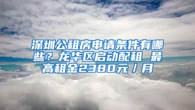 深圳公租房申請條件有哪些？龍華區(qū)啟動配租 最高租金2380元／月