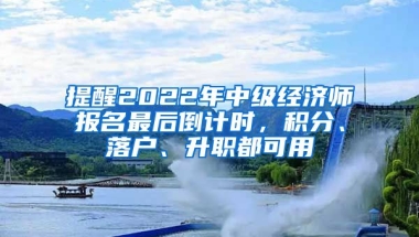 提醒2022年中級經(jīng)濟師報名最后倒計時，積分、落戶、升職都可用