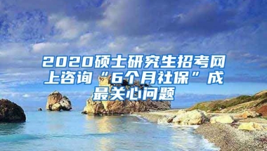 2020碩士研究生招考網(wǎng)上咨詢“6個月社?！背勺铌P心問題