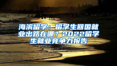 海濱留學(xué)：留學(xué)生回國(guó)就業(yè)出路在哪？2022留學(xué)生就業(yè)競(jìng)爭(zhēng)力報(bào)告