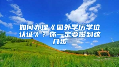 如何辦理《國(guó)外學(xué)歷學(xué)位認(rèn)證》？你一定要做到這幾步