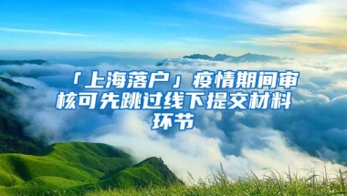 「上海落戶」疫情期間審核可先跳過(guò)線下提交材料環(huán)節(jié)