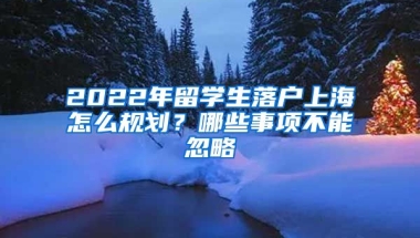 2022年留學(xué)生落戶上海怎么規(guī)劃？哪些事項(xiàng)不能忽略