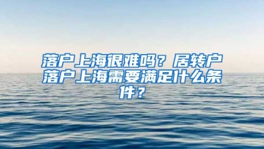 落戶上海很難嗎？居轉(zhuǎn)戶落戶上海需要滿足什么條件？