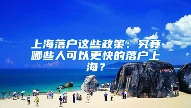 上海落戶這些政策：究竟哪些人可以更快的落戶上海？