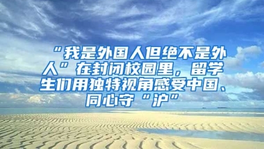 “我是外國人但絕不是外人”在封閉校園里，留學(xué)生們用獨特視角感受中國、同心守“滬”