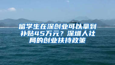 留學生在深創(chuàng)業(yè)可以拿到補貼45萬元？深圳人社局的創(chuàng)業(yè)扶持政策