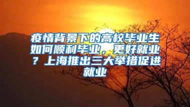 疫情背景下的高校畢業(yè)生如何順利畢業(yè)，更好就業(yè)？上海推出三大舉措促進(jìn)就業(yè)