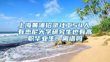 上海黃浦招錄社工54人，有悉尼大學(xué)研究生也有高職畢業(yè)生，離譜嗎