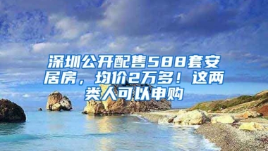 深圳公開配售588套安居房，均價(jià)2萬多！這兩類人可以申購