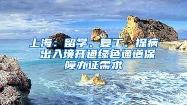 上海：留學(xué)、復(fù)工、探病 出入境開通綠色通道保障辦證需求