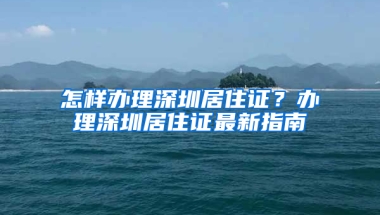 怎樣辦理深圳居住證？辦理深圳居住證最新指南