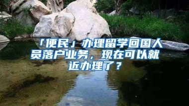 「便民」辦理留學(xué)回國(guó)人員落戶業(yè)務(wù)，現(xiàn)在可以就近辦理了？