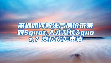 深圳如何解決高房價帶來的"人才隱憂"？安居房怎申請