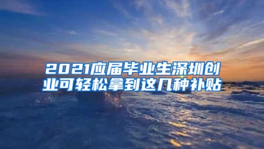 2021應(yīng)屆畢業(yè)生深圳創(chuàng)業(yè)可輕松拿到這幾種補(bǔ)貼