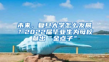 未來，復旦大學怎么發(fā)展？2022屆畢業(yè)生為母校獻出“金點子”