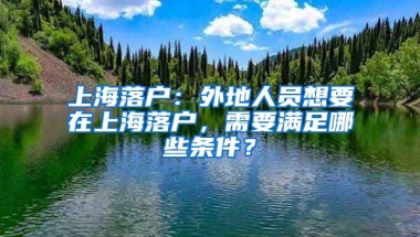 上海落戶：外地人員想要在上海落戶，需要滿足哪些條件？