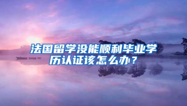 法國留學沒能順利畢業(yè)學歷認證該怎么辦？