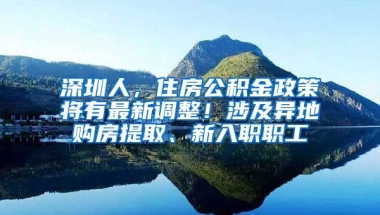 深圳人，住房公積金政策將有最新調(diào)整！涉及異地購房提取、新入職職工