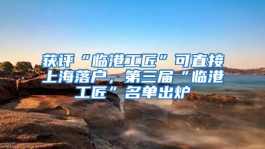 獲評“臨港工匠”可直接上海落戶，第三屆“臨港工匠”名單出爐