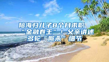 陪海歸兒子8個月求職“金融卷王”！父親講述多輪“廝殺”細(xì)節(jié)