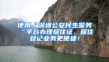 使用“深圳公安民生警務(wù)“平臺辦理居住證、居住登記業(yè)務(wù)更便捷！