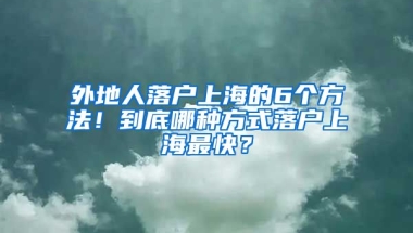 外地人落戶上海的6個(gè)方法！到底哪種方式落戶上海最快？