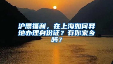 滬漂福利，在上海如何異地辦理身份證？有你家鄉(xiāng)嗎？