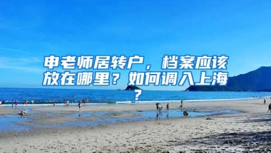 申老師居轉(zhuǎn)戶，檔案應(yīng)該放在哪里？如何調(diào)入上海？