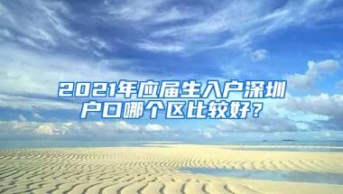 2021年應(yīng)屆生入戶深圳戶口哪個區(qū)比較好？