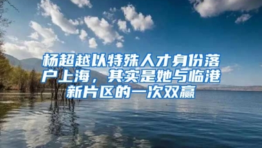 楊超越以特殊人才身份落戶上海，其實是她與臨港新片區(qū)的一次雙贏