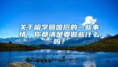 關(guān)于留學(xué)回國后的一些事情，你都清楚要做些什么嗎？