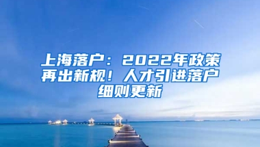 上海落戶：2022年政策再出新規(guī)！人才引進落戶細則更新