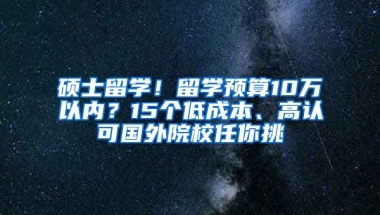 碩士留學(xué)！留學(xué)預(yù)算10萬以內(nèi)？15個低成本、高認(rèn)可國外院校任你挑