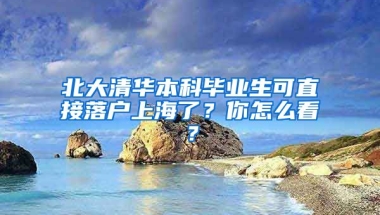 北大清華本科畢業(yè)生可直接落戶上海了？你怎么看？