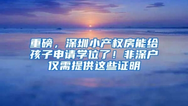 重磅，深圳小產(chǎn)權(quán)房能給孩子申請(qǐng)學(xué)位了！非深戶僅需提供這些證明