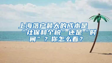 上海落戶最大的成本是“社保和個稅”還是“時間”？你怎么看？