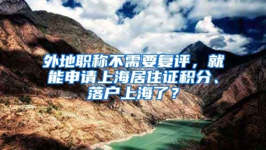 外地職稱不需要復評，就能申請上海居住證積分、落戶上海了？